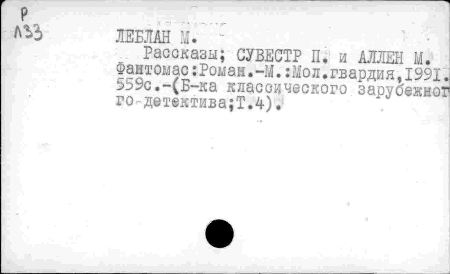 ﻿ЛЕБЛАН И. -
Рассказы; СУВЕСТР П. и АЛЛЕН И.
Фантомас:Ромаи.-М.:Мол.гвардия,1991. 559с.-(Б-ка классического зарубежно!1 го-дет®ктива;Т.4).	|